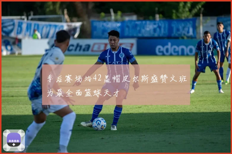 季后赛场均42盖帽皮尔斯盛赞文班为最全面篮球天才