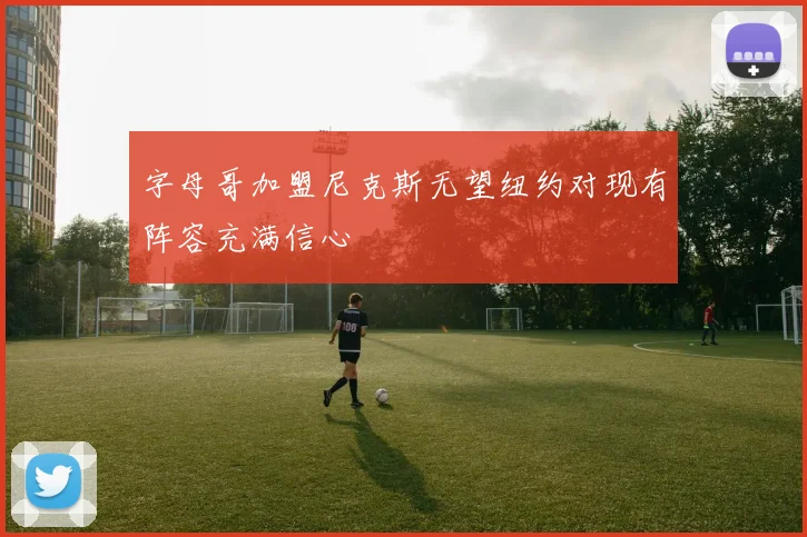 字母哥加盟尼克斯无望纽约对现有阵容充满信心