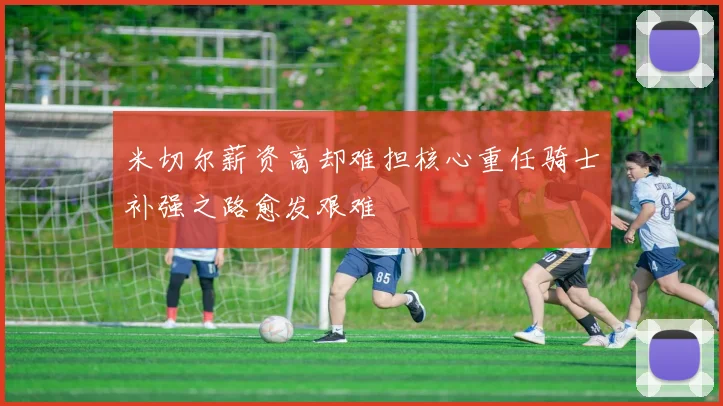 米切尔薪资高却难担核心重任骑士补强之路愈发艰难