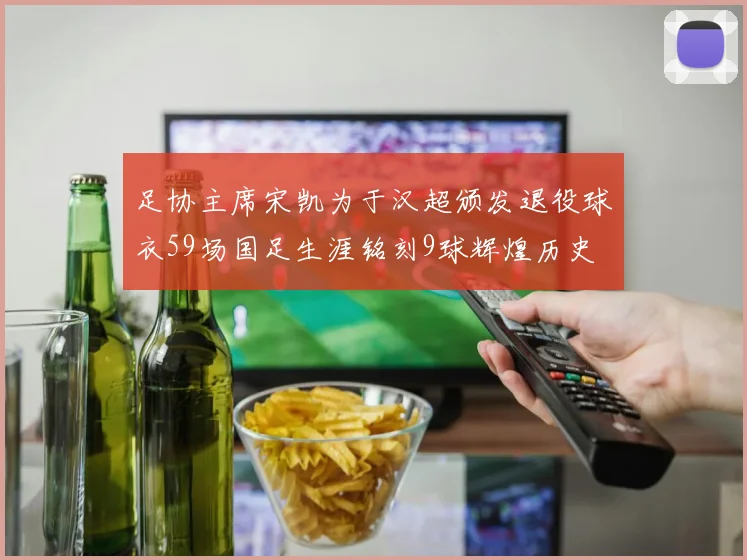 足协主席宋凯为于汉超颁发退役球衣59场国足生涯铭刻9球辉煌历史