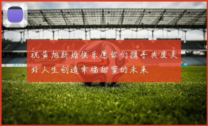 祝黄旭新婚快乐愿你们携手共度美好人生创造幸福甜蜜的未来