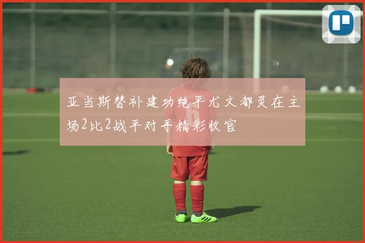 亚当斯替补建功绝平尤文都灵在主场2比2战平对手精彩收官