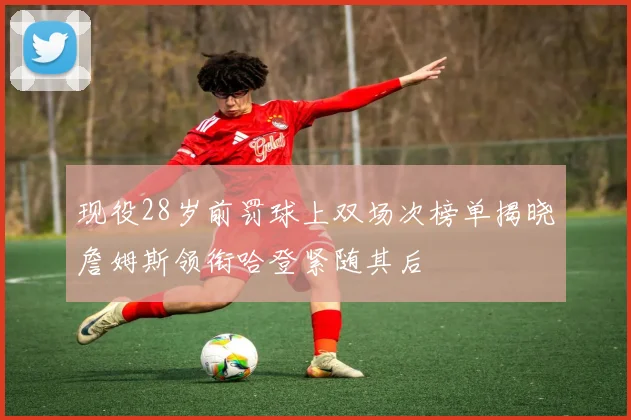 现役28岁前罚球上双场次榜单揭晓詹姆斯领衔哈登紧随其后