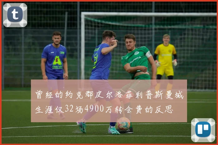 曾经的约克郡皮尔洛菲利普斯曼城生涯仅32场4900万转会费的反思