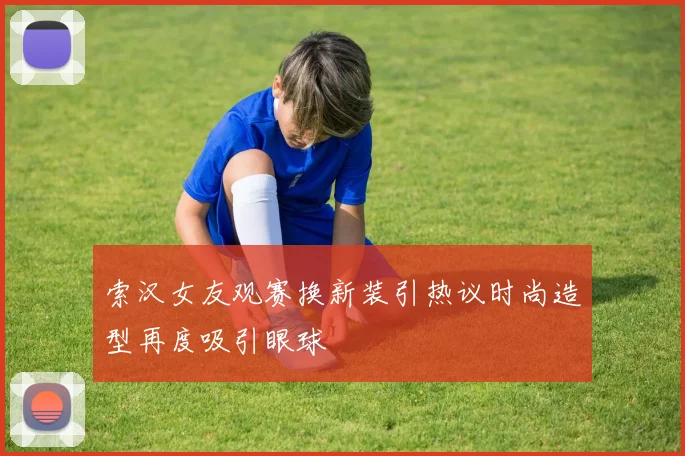 索汉女友观赛换新装引热议时尚造型再度吸引眼球