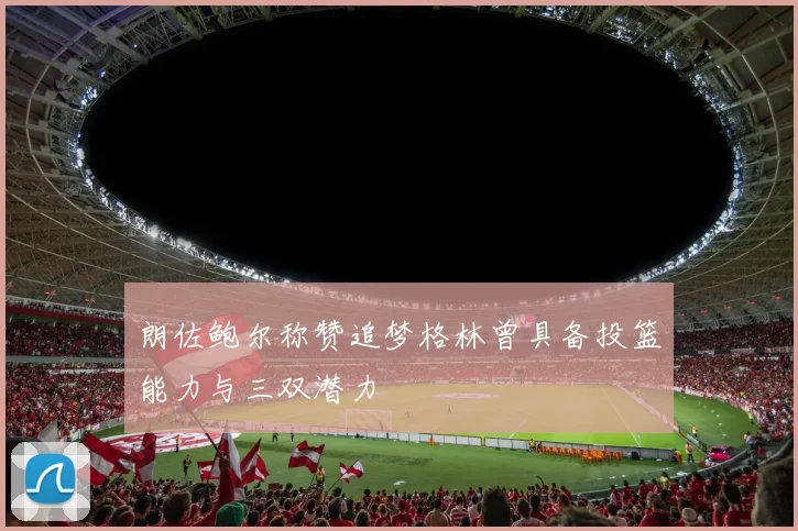 朗佐鲍尔称赞追梦格林曾具备投篮能力与三双潜力
