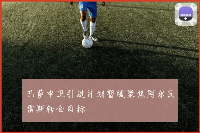 巴萨中卫引进计划暂缓聚焦阿尔瓦雷斯转会目标