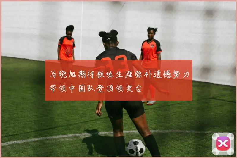马晓旭期待教练生涯弥补遗憾努力带领中国队登顶领奖台