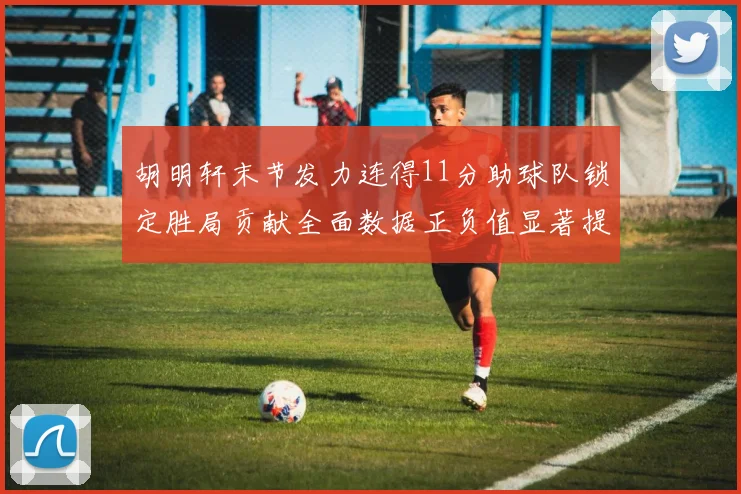 胡明轩末节发力连得11分助球队锁定胜局贡献全面数据正负值显著提升