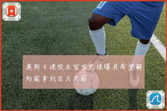 奥斯卡退役未官宣巴媒曝其希望解约前拿到百万欠薪