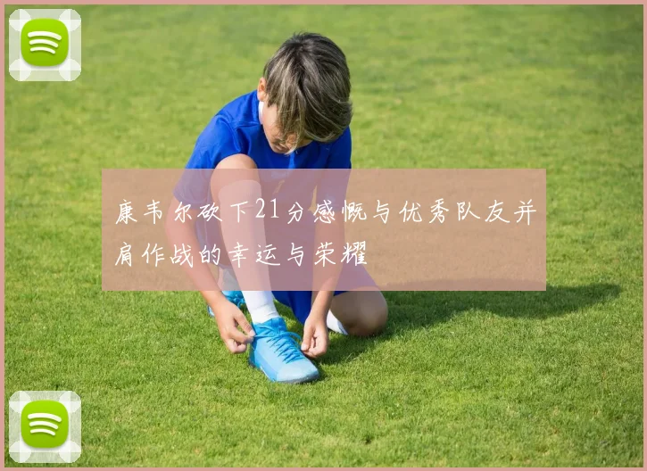 康韦尔砍下21分感慨与优秀队友并肩作战的幸运与荣耀