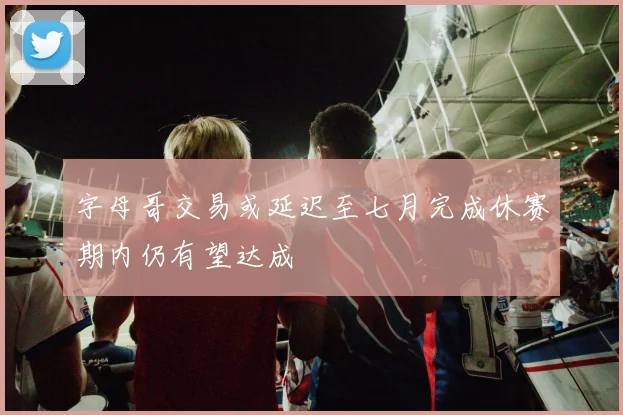 字母哥交易或延迟至七月完成休赛期内仍有望达成