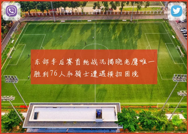 东部季后赛首轮战况揭晓老鹰唯一胜利76人和骑士遭遇横扫困境