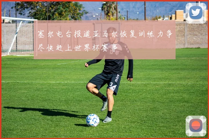 塞尔电台报道亚马尔恢复训练力争尽快赶上世界杯赛事